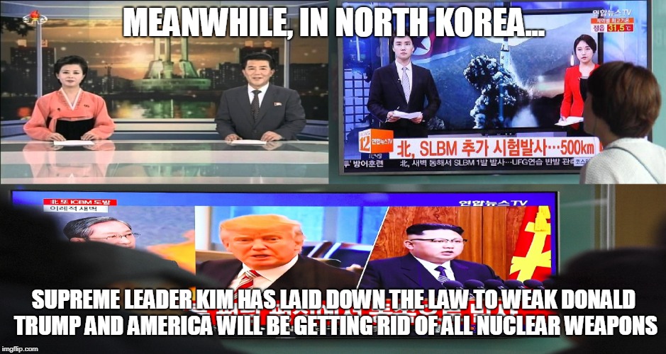 MEANWHILE, IN NORTH KOREA... SUPREME LEADER KIM HAS LAID DOWN THE LAW TO WEAK DONALD TRUMP AND AMERICA WILL BE GETTING RID OF ALL NUCLEAR WEAPONS | made w/ Imgflip meme maker
