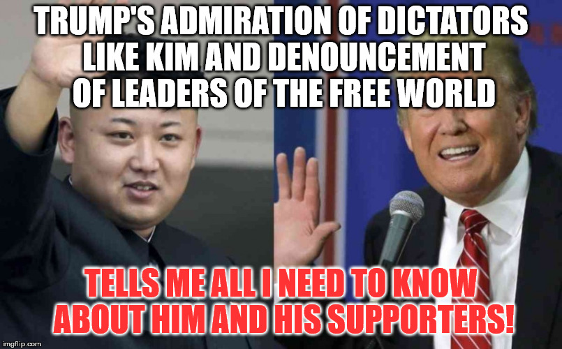 trump kim  | TRUMP'S ADMIRATION OF DICTATORS LIKE KIM AND DENOUNCEMENT OF LEADERS OF THE FREE WORLD; TELLS ME ALL I NEED TO KNOW ABOUT HIM AND HIS SUPPORTERS! | image tagged in trump kim | made w/ Imgflip meme maker