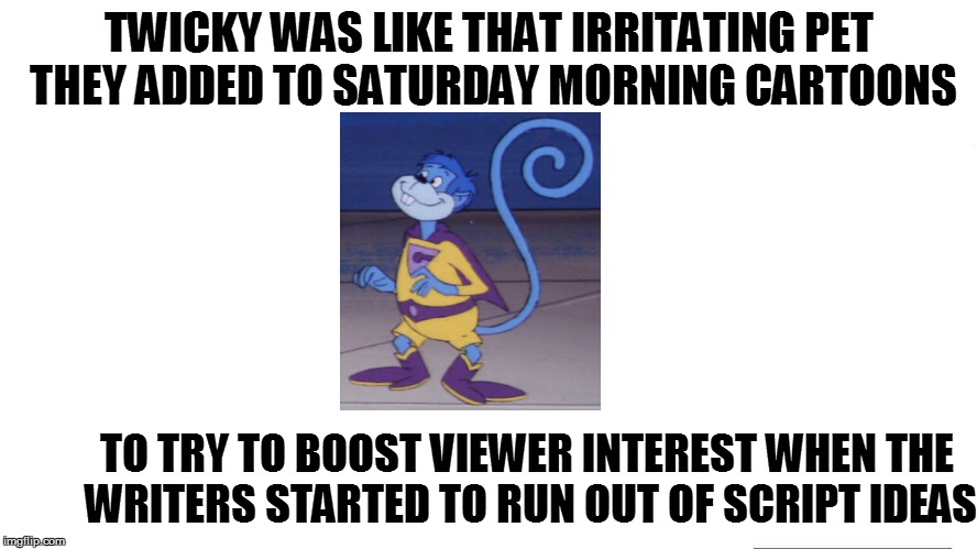 TWICKY WAS LIKE THAT IRRITATING PET THEY ADDED TO SATURDAY MORNING CARTOONS TO TRY TO BOOST VIEWER INTEREST WHEN THE WRITERS STARTED TO RUN  | made w/ Imgflip meme maker