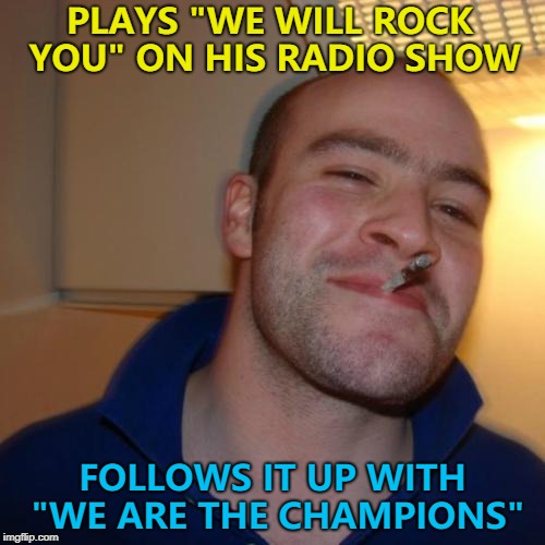 Good Guy Greg - long time no see... :) | PLAYS "WE WILL ROCK YOU" ON HIS RADIO SHOW; FOLLOWS IT UP WITH "WE ARE THE CHAMPIONS" | image tagged in memes,good guy greg,music,queen | made w/ Imgflip meme maker