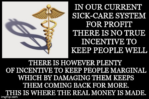 In Essence | IN OUR CURRENT SICK-CARE SYSTEM FOR PROFIT THERE IS NO TRUE INCENTIVE TO KEEP PEOPLE WELL; THERE IS HOWEVER PLENTY OF INCENTIVE TO KEEP PEOPLE MARGINAL WHICH BY DAMAGING THEM KEEPS THEM COMING BACK FOR MORE. THIS IS WHERE THE REAL MONEY IS MADE. | image tagged in sickcare,profit,healthcare,money,marginal,incentive | made w/ Imgflip meme maker