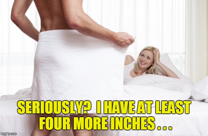 SERIOUSLY?  I HAVE AT LEAST FOUR MORE INCHES . . . | made w/ Imgflip meme maker