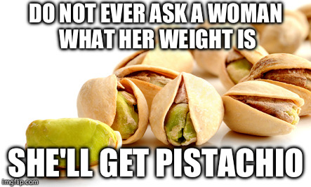 Nuts, am I right? | DO NOT EVER ASK A WOMAN WHAT HER WEIGHT IS; SHE'LL GET PISTACHIO | image tagged in memes,bad puns,puns,nuts,peanuts,in a nutshell | made w/ Imgflip meme maker
