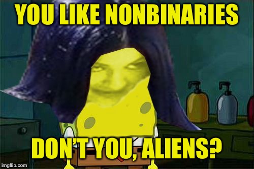 Spongemima | YOU LIKE NONBINARIES DON’T YOU, ALIENS? | image tagged in spongemima | made w/ Imgflip meme maker