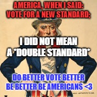 AMERICA, WHEN I SAID: VOTE FOR A NEW STANDARD;; I DID NOT MEAN A *DOUBLE STANDARD*; DO BETTER VOTE BETTER BE BETTER BE AMERICANS <3 | image tagged in uncle sam says when i told you to vote for a new standard i did | made w/ Imgflip meme maker