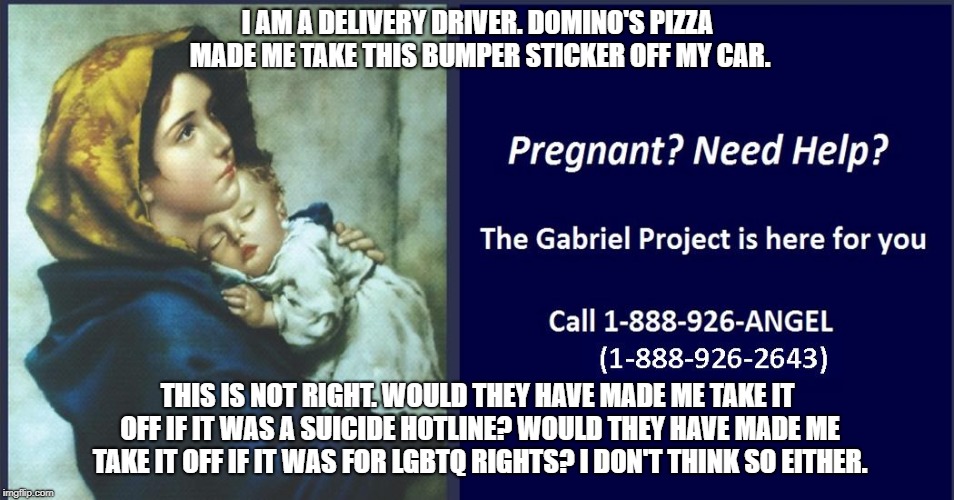  I AM A DELIVERY DRIVER. DOMINO'S PIZZA MADE ME TAKE THIS BUMPER STICKER OFF MY CAR. THIS IS NOT RIGHT. WOULD THEY HAVE MADE ME TAKE IT OFF IF IT WAS A SUICIDE HOTLINE? WOULD THEY HAVE MADE ME TAKE IT OFF IF IT WAS FOR LGBTQ RIGHTS? I DON'T THINK SO EITHER. | image tagged in dominos pizza | made w/ Imgflip meme maker