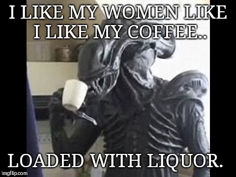 Alien cup 'o joe | I LIKE MY WOMEN LIKE I LIKE MY COFFEE.. LOADED WITH LIQUOR. | image tagged in alien cup 'o joe,alien week | made w/ Imgflip meme maker