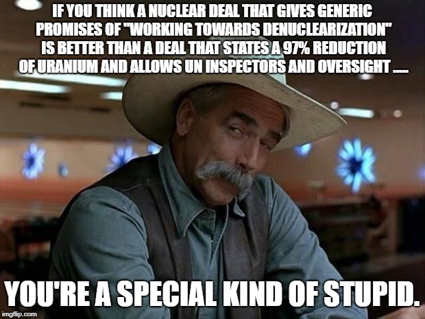 special kind of stupid | IF YOU THINK A NUCLEAR DEAL THAT GIVES GENERIC PROMISES OF "WORKING TOWARDS DENUCLEARIZATION" IS BETTER THAN A DEAL THAT STATES A 97% REDUCTION OF URANIUM AND ALLOWS UN INSPECTORS AND OVERSIGHT ..... YOU'RE A SPECIAL KIND OF STUPID. | image tagged in special kind of stupid | made w/ Imgflip meme maker