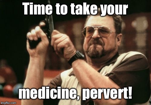 Am I The Only One Around Here Meme | Time to take your medicine, pervert! | image tagged in memes,am i the only one around here | made w/ Imgflip meme maker