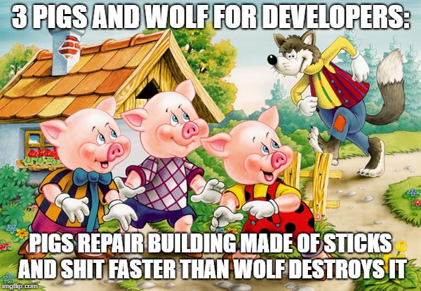 3 pigs and wolf for software developers
Pigs repair building made of crap faster then wolf destroys it | 3 PIGS AND WOLF FOR DEVELOPERS:; PIGS REPAIR BUILDING MADE OF STICKS AND SHIT FASTER THAN WOLF DESTROYS IT | image tagged in pigs,software,development,crap,shit,fairy tales | made w/ Imgflip meme maker