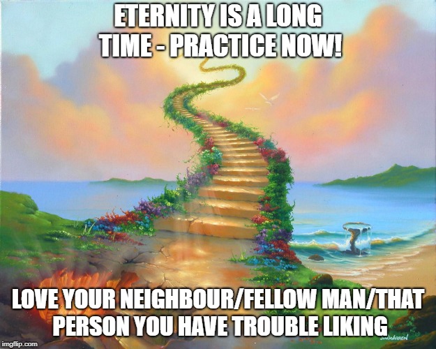 Will you go on the stairway to Heaven or to Hell | ETERNITY IS A LONG TIME - PRACTICE NOW! LOVE YOUR NEIGHBOUR/FELLOW MAN/THAT PERSON YOU HAVE TROUBLE LIKING | image tagged in will you go on the stairway to heaven or to hell | made w/ Imgflip meme maker