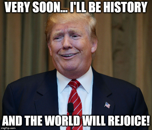 DRUMPF | VERY SOON... I'LL BE HISTORY; AND THE WORLD WILL REJOICE! | image tagged in drumpf | made w/ Imgflip meme maker