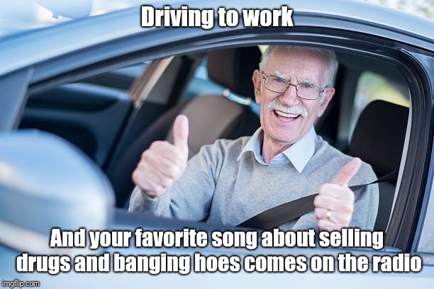 That's my gosh darn song! | Driving to work; And your favorite song about selling drugs and banging hoes comes on the radio | image tagged in memes,funny,work,driving,drugs,hoes | made w/ Imgflip meme maker