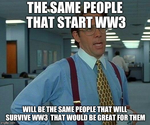 That Would Be Great Meme | THE SAME PEOPLE THAT START WW3; WILL BE THE SAME PEOPLE THAT WILL SURVIVE WW3  THAT WOULD BE GREAT FOR THEM | image tagged in memes,that would be great | made w/ Imgflip meme maker