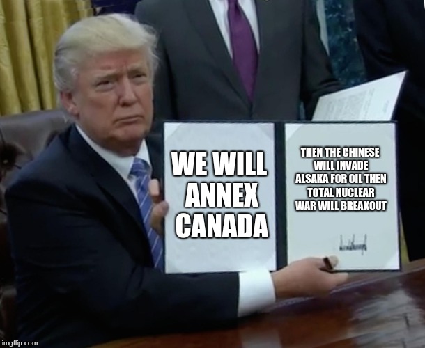 fallout in a nutshell | WE WILL ANNEX CANADA; THEN THE CHINESE WILL INVADE ALSAKA FOR OIL THEN TOTAL NUCLEAR WAR WILL BREAKOUT | image tagged in memes,trump bill signing,fallout 3,fallout 4,fallout new vegas,fallout | made w/ Imgflip meme maker