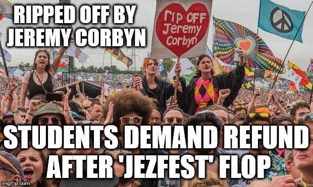 Labour Live - Students due refund? | RIPPED OFF BY JEREMY CORBYN; STUDENTS DEMAND REFUND AFTER 'JEZFEST' FLOP | image tagged in ripped off by jeremy corbyn,momentum students,corbyn eww,communist socialist,funny,party of hate | made w/ Imgflip meme maker