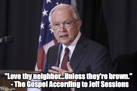 Love thy neighbor...unless they're brown | "Love thy neighbor...Unless they're brown."  - The Gospel According to Jeff Sessions | image tagged in jeff sessions,gospel,illegal immigration,trump immigration policy,racism,make america great again | made w/ Imgflip meme maker