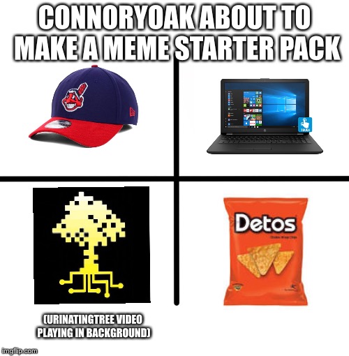 Blank Starter Pack | CONNORYOAK ABOUT TO MAKE A MEME STARTER PACK; (URINATINGTREE VIDEO PLAYING IN BACKGROUND) | image tagged in memes,blank starter pack,connoryoak | made w/ Imgflip meme maker