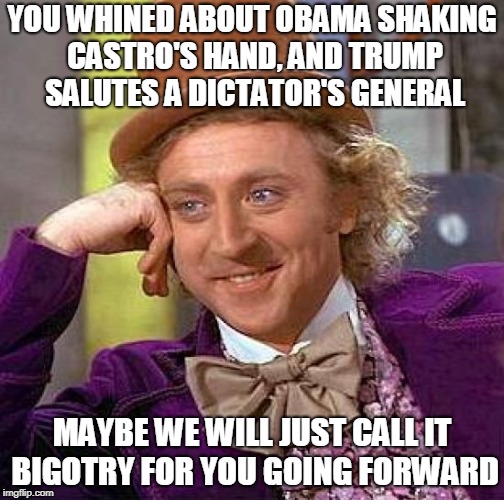 Creepy Condescending Wonka Meme | YOU WHINED ABOUT OBAMA SHAKING CASTRO'S HAND, AND TRUMP SALUTES A DICTATOR'S GENERAL; MAYBE WE WILL JUST CALL IT BIGOTRY FOR YOU GOING FORWARD | image tagged in memes,creepy condescending wonka | made w/ Imgflip meme maker