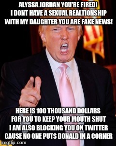 Donald Trump | ALYSSA JORDAN YOU'RE FIRED! I DONT HAVE A SEXUAL REALTIONSHIP WITH MY DAUGHTER YOU ARE FAKE NEWS! HERE IS 100 THOUSAND DOLLARS FOR YOU TO KEEP YOUR MOUTH SHUT I AM ALSO BLOCKING YOU ON TWITTER CAUSE NO ONE PUTS DONALD IN A CORNER | image tagged in donald trump | made w/ Imgflip meme maker