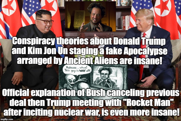 Trump and Kim meeting is insane without or without aliens! | Conspiracy theories about Donald Trump and Kim Jon Un staging a fake Apocalypse arranged by Ancient Aliens are insane! Official explanation of Bush canceling previous deal then Trump meeting with "Rocket Man" after inciting nuclear war, is even more insane! | image tagged in donald trump,north korea,conspiracy theory,ancient aliens,politics,apocalypse | made w/ Imgflip meme maker