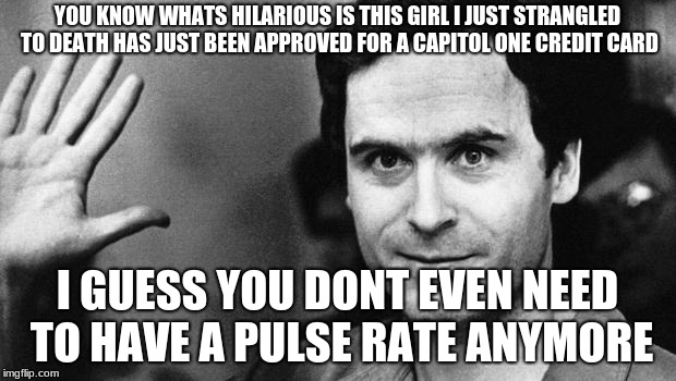 ted bundy greeting | YOU KNOW WHATS HILARIOUS IS THIS GIRL I JUST STRANGLED TO DEATH HAS JUST BEEN APPROVED FOR A CAPITOL ONE CREDIT CARD; I GUESS YOU DONT EVEN NEED TO HAVE A PULSE RATE ANYMORE | image tagged in ted bundy greeting | made w/ Imgflip meme maker