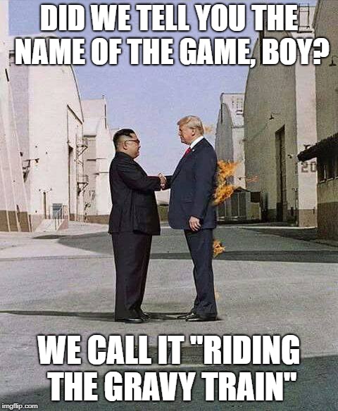 Welcome to the Machine | DID WE TELL YOU THE NAME OF THE GAME, BOY? WE CALL IT "RIDING THE GRAVY TRAIN" | image tagged in donald trump,kim jong un | made w/ Imgflip meme maker