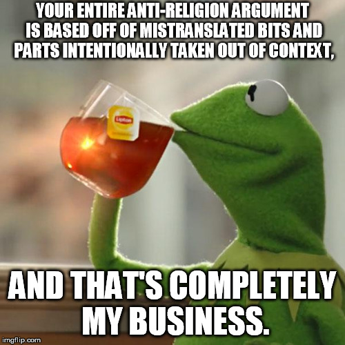 But That's None Of My Business Meme | YOUR ENTIRE ANTI-RELIGION ARGUMENT IS BASED OFF OF MISTRANSLATED BITS AND PARTS INTENTIONALLY TAKEN OUT OF CONTEXT, AND THAT'S COMPLETELY MY BUSINESS. | image tagged in memes,but thats none of my business,kermit the frog | made w/ Imgflip meme maker