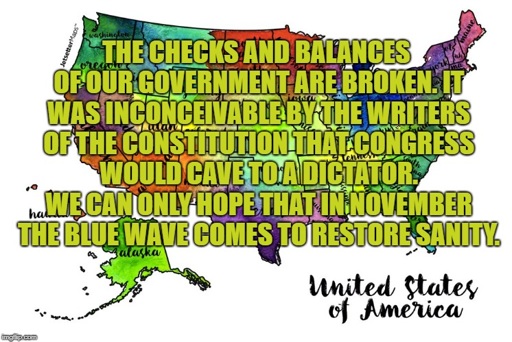 Checks and Balances | THE CHECKS AND BALANCES OF OUR GOVERNMENT ARE BROKEN. IT WAS INCONCEIVABLE BY THE WRITERS OF THE CONSTITUTION THAT CONGRESS WOULD CAVE TO A DICTATOR. WE CAN ONLY HOPE THAT IN NOVEMBER THE BLUE WAVE COMES TO RESTORE SANITY. | image tagged in trump,united states,blue wave | made w/ Imgflip meme maker