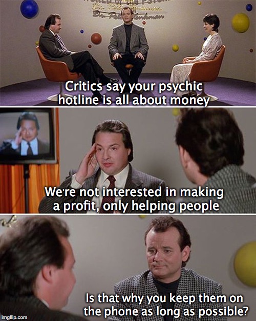World of the Psychic | Critics say your psychic hotline is all about money; We're not interested in making a profit, only helping people; Is that why you keep them on the phone as long as possible? | image tagged in world of the psychic,psychic,telephone,hotline | made w/ Imgflip meme maker