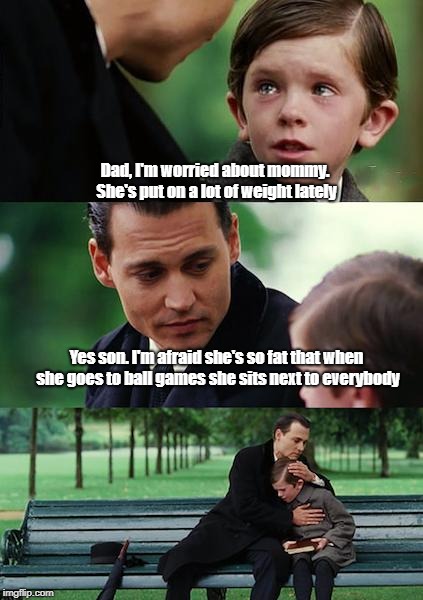 Finding Neverland | Dad, I'm worried about mommy. She's put on a lot of weight lately; Yes son. I'm afraid she's so fat that when she goes to ball games she sits next to everybody | image tagged in memes,finding neverland | made w/ Imgflip meme maker