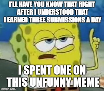 I'll Have You Know Spongebob Meme | I'LL HAVE YOU KNOW THAT RIGHT AFTER I UNDERSTOOD THAT I EARNED THREE SUBMISSIONS A DAY; I SPENT ONE ON THIS UNFUNNY MEME | image tagged in memes,ill have you know spongebob | made w/ Imgflip meme maker