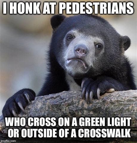 Confession Bear Meme | I HONK AT PEDESTRIANS; WHO CROSS ON A GREEN LIGHT OR OUTSIDE OF A CROSSWALK | image tagged in memes,confession bear,AdviceAnimals | made w/ Imgflip meme maker