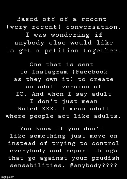 a black blank | Based off of a recent (very recent) conversation. I was wondering if anybody else would like to get a petition together. One that is sent to Instagram (Facebook as they own it) to create an adult version of IG. And when I say adult I don't just mean Rated XXX. I mean adult where people act like adults. You know if you don't like something just move on instead of trying to control everybody and report things that go against your prudish sensabilities.
#anybody???? | image tagged in a black blank | made w/ Imgflip meme maker