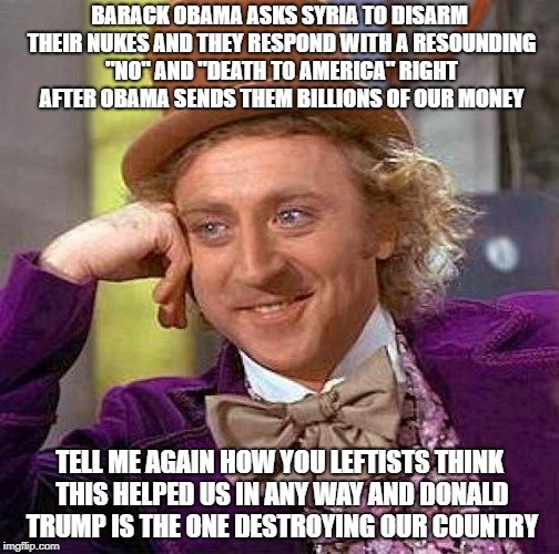 Creepy Condescending Wonka Meme | BARACK OBAMA ASKS SYRIA TO DISARM THEIR NUKES AND THEY RESPOND WITH A RESOUNDING "NO" AND "DEATH TO AMERICA" RIGHT AFTER OBAMA SENDS THEM BILLIONS OF OUR MONEY; TELL ME AGAIN HOW YOU LEFTISTS THINK THIS HELPED US IN ANY WAY AND DONALD TRUMP IS THE ONE DESTROYING OUR COUNTRY | image tagged in memes,creepy condescending wonka | made w/ Imgflip meme maker
