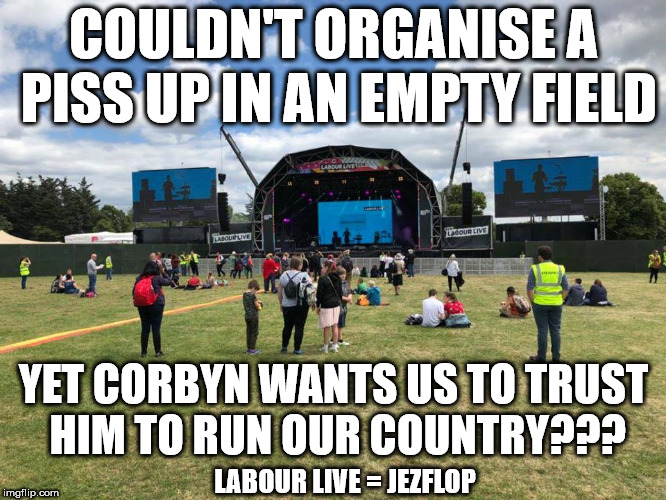Corbyn - Couldn't organise a piss up in an empty field | COULDN'T ORGANISE A PISS UP IN AN EMPTY FIELD; YET CORBYN WANTS US TO TRUST HIM TO RUN OUR COUNTRY??? LABOUR LIVE = JEZFLOP | image tagged in corbyn labour live jezfest,jezflop,corbyn eww,party of hate,communist socialist,momentum students | made w/ Imgflip meme maker