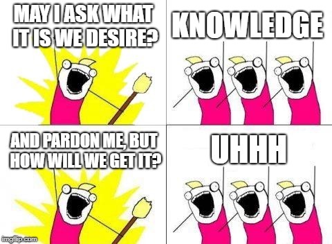 What Do We Want Meme | MAY I ASK WHAT IT IS WE DESIRE? KNOWLEDGE; UHHH; AND PARDON ME, BUT HOW WILL WE GET IT? | image tagged in memes,what do we want | made w/ Imgflip meme maker