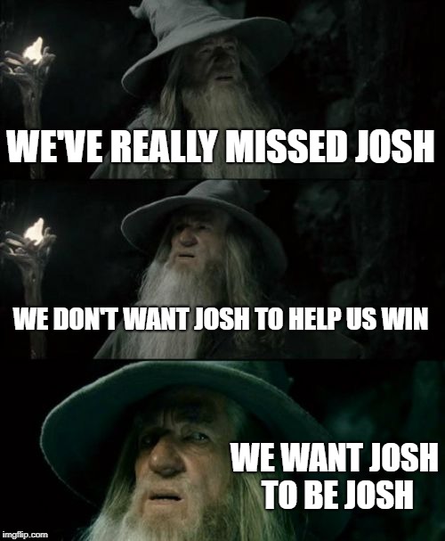 Confused Gandalf Meme | WE'VE REALLY MISSED JOSH; WE DON'T WANT JOSH TO HELP US WIN; WE WANT JOSH TO BE JOSH | image tagged in memes,confused gandalf | made w/ Imgflip meme maker