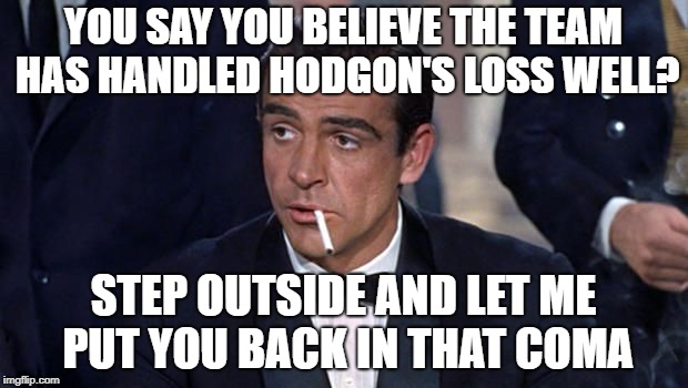 James Bond | YOU SAY YOU BELIEVE THE TEAM HAS HANDLED HODGON'S LOSS WELL? STEP OUTSIDE AND LET ME PUT YOU BACK IN THAT COMA | image tagged in james bond | made w/ Imgflip meme maker