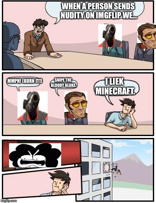 Boardroom Meeting Suggestion Meme | WHEN A PERSON SENDS NUDITY ON IMGFLIP WE... MMPH! (BURN IT!); SNIPE THE BLOODY BLOKE. I LIEK MINECRAFT. | image tagged in memes,boardroom meeting suggestion | made w/ Imgflip meme maker