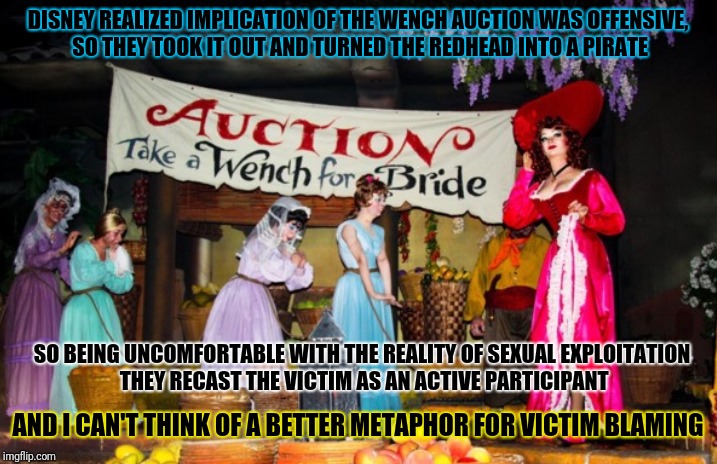 DISNEY REALIZED IMPLICATION OF THE WENCH AUCTION WAS OFFENSIVE, SO THEY TOOK IT OUT AND TURNED THE REDHEAD INTO A PIRATE; SO BEING UNCOMFORTABLE WITH THE REALITY OF SEXUAL EXPLOITATION THEY RECAST THE VICTIM AS AN ACTIVE PARTICIPANT; AND I CAN'T THINK OF A BETTER METAPHOR FOR VICTIM BLAMING | image tagged in memes | made w/ Imgflip meme maker