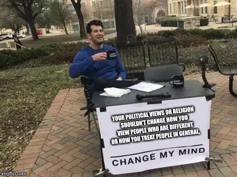 Change My Mind Meme | YOUR POLITICAL VIEWS OR RELIGION SHOULDN’T CHANGE HOW YOU VIEW PEOPLE WHO ARE DIFFERENT OR HOW YOU TREAT PEOPLE IN GENERAL, | image tagged in change my mind | made w/ Imgflip meme maker