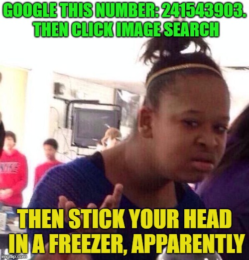google search is odd | GOOGLE THIS NUMBER: 241543903. THEN CLICK IMAGE SEARCH; THEN STICK YOUR HEAD IN A FREEZER, APPARENTLY | image tagged in memes,black girl wat | made w/ Imgflip meme maker