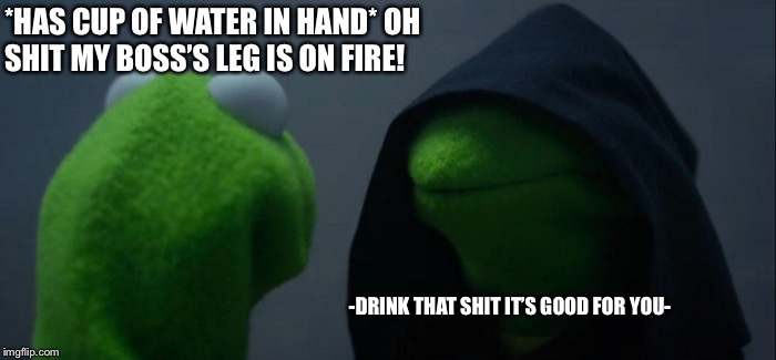 Evil Kermit | *HAS CUP OF WATER IN HAND*
OH SHIT MY BOSS’S LEG IS ON FIRE! -DRINK THAT SHIT IT’S GOOD FOR YOU- | image tagged in memes,evil kermit | made w/ Imgflip meme maker