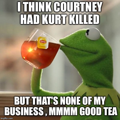 Kermit Tea | I THINK COURTNEY HAD KURT KILLED; BUT THAT'S NONE OF MY BUSINESS , MMMM GOOD TEA | image tagged in kermit tea | made w/ Imgflip meme maker