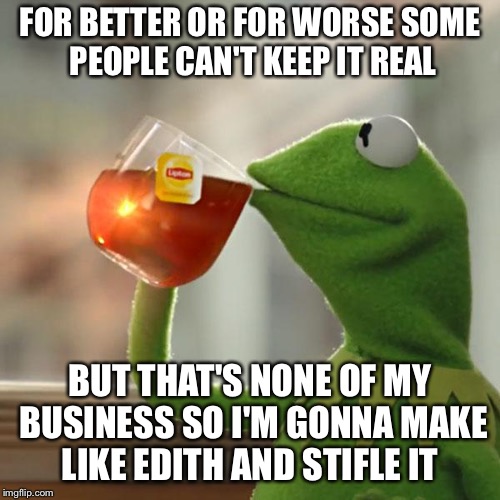Kermit Tea | FOR BETTER OR FOR WORSE SOME PEOPLE CAN'T KEEP IT REAL; BUT THAT'S NONE OF MY BUSINESS SO I'M GONNA MAKE LIKE EDITH AND STIFLE IT | image tagged in kermit tea | made w/ Imgflip meme maker