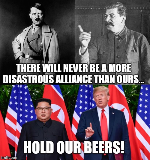  Hitler and Stalin vs Trump and Un | THERE WILL NEVER BE A MORE DISASTROUS ALLIANCE THAN OURS... HOLD OUR BEERS! | image tagged in political meme,political humor,donald trump,trump,kim jong un,hitler | made w/ Imgflip meme maker