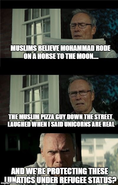 Bad Eastwood Pun | MUSLIMS BELIEVE MOHAMMAD RODE ON A HORSE TO THE MOON.... THE MUSLIM PIZZA GUY DOWN THE STREET LAUGHED WHEN I SAID UNICORNS ARE REAL; AND WE'RE PROTECTING THESE LUNATICS UNDER REFUGEE STATUS? | image tagged in bad eastwood pun | made w/ Imgflip meme maker