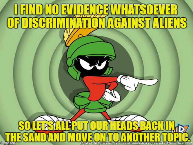 I FIND NO EVIDENCE WHATSOEVER OF DISCRIMINATION AGAINST ALIENS; SO LET'S ALL PUT OUR HEADS BACK IN THE SAND AND MOVE ON TO ANOTHER TOPIC. | image tagged in aliens | made w/ Imgflip meme maker