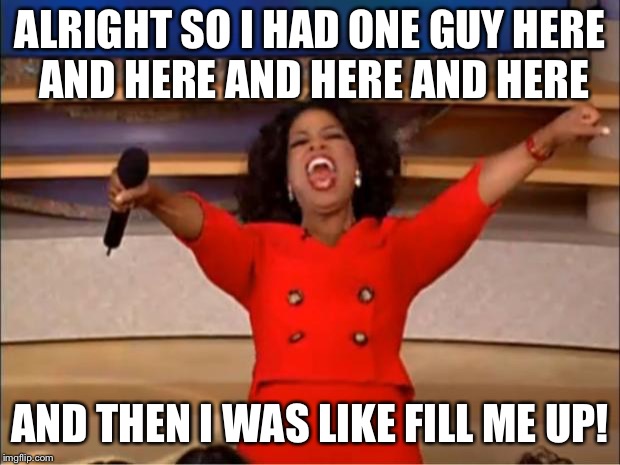 Oprah’s Orgy | ALRIGHT SO I HAD ONE GUY HERE AND HERE AND HERE AND HERE; AND THEN I WAS LIKE FILL ME UP! | image tagged in memes,oprah you get a | made w/ Imgflip meme maker